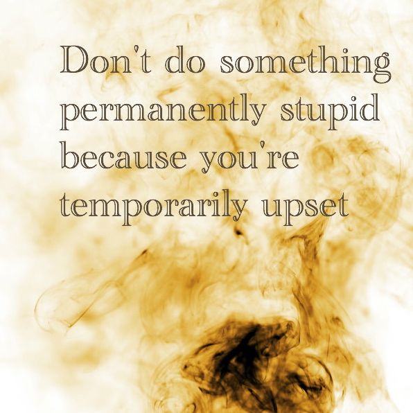 Don't do something permanently stupid because you're temorarily upset